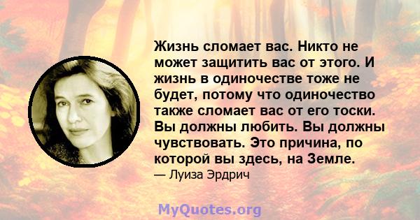 Жизнь сломает вас. Никто не может защитить вас от этого, и жизнь в одиночестве тоже не будет, потому что одиночество также сломает вас от его тоски. Вы должны любить. Вы должны чувствовать. Это причина, по которой вы