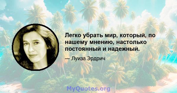 Легко убрать мир, который, по нашему мнению, настолько постоянный и надежный.