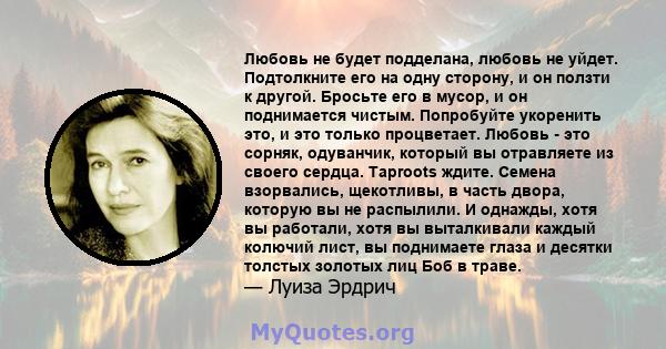 Любовь не будет подделана, любовь не уйдет. Подтолкните его на одну сторону, и он ползти к другой. Бросьте его в мусор, и он поднимается чистым. Попробуйте укоренить это, и это только процветает. Любовь - это сорняк,