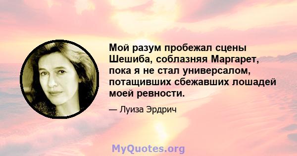 Мой разум пробежал сцены Шешиба, соблазняя Маргарет, пока я не стал универсалом, потащивших сбежавших лошадей моей ревности.