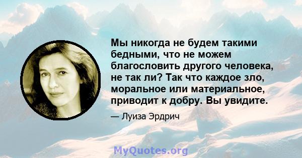 Мы никогда не будем такими бедными, что не можем благословить другого человека, не так ли? Так что каждое зло, моральное или материальное, приводит к добру. Вы увидите.