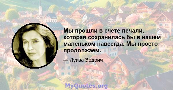 Мы прошли в счете печали, которая сохранилась бы в нашем маленьком навсегда. Мы просто продолжаем.