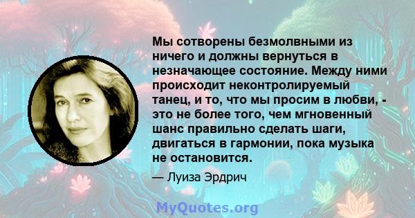 Мы сотворены безмолвными из ничего и должны вернуться в незначающее состояние. Между ними происходит неконтролируемый танец, и то, что мы просим в любви, - это не более того, чем мгновенный шанс правильно сделать шаги,