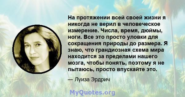 На протяжении всей своей жизни я никогда не верил в человеческое измерение. Числа, время, дюймы, ноги. Все это просто уловки для сокращения природы до размера. Я знаю, что грандиозная схема мира находится за пределами