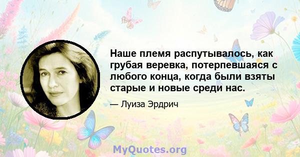 Наше племя распутывалось, как грубая веревка, потерпевшаяся с любого конца, когда были взяты старые и новые среди нас.