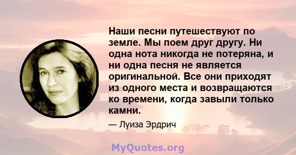 Наши песни путешествуют по земле. Мы поем друг другу. Ни одна нота никогда не потеряна, и ни одна песня не является оригинальной. Все они приходят из одного места и возвращаются ко времени, когда завыли только камни.