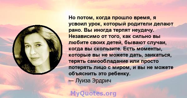 Но потом, когда прошло время, я усвоил урок, который родители делают рано. Вы иногда терпят неудачу. Независимо от того, как сильно вы любите своих детей, бывают случаи, когда вы скользите. Есть моменты, которые вы не