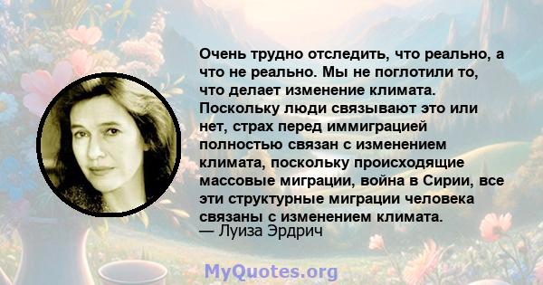 Очень трудно отследить, что реально, а что не реально. Мы не поглотили то, что делает изменение климата. Поскольку люди связывают это или нет, страх перед иммиграцией полностью связан с изменением климата, поскольку