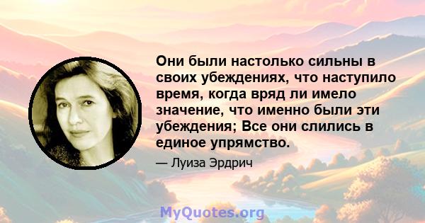 Они были настолько сильны в своих убеждениях, что наступило время, когда вряд ли имело значение, что именно были эти убеждения; Все они слились в единое упрямство.