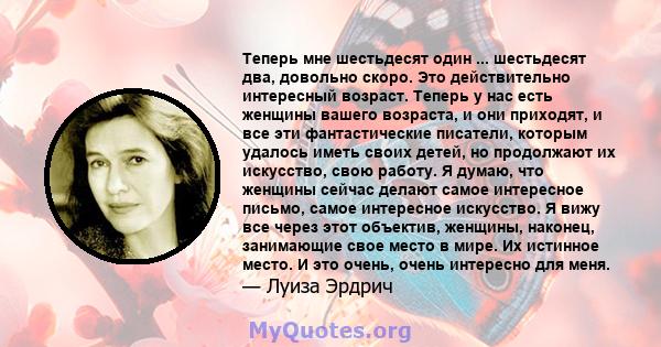 Теперь мне шестьдесят один ... шестьдесят два, довольно скоро. Это действительно интересный возраст. Теперь у нас есть женщины вашего возраста, и они приходят, и все эти фантастические писатели, которым удалось иметь