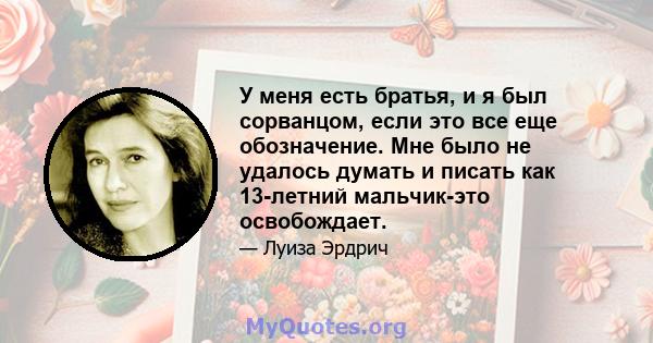 У меня есть братья, и я был сорванцом, если это все еще обозначение. Мне было не удалось думать и писать как 13-летний мальчик-это освобождает.