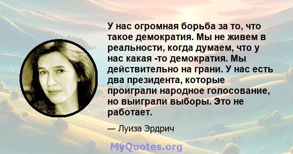 У нас огромная борьба за то, что такое демократия. Мы не живем в реальности, когда думаем, что у нас какая -то демократия. Мы действительно на грани. У нас есть два президента, которые проиграли народное голосование, но 