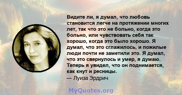 Видите ли, я думал, что любовь становится легче на протяжении многих лет, так что это не больно, когда это больно, или чувствовать себя так хорошо, когда это было хорошо. Я думал, что это сглажилось, и пожилые люди