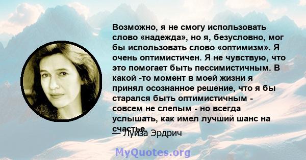 Возможно, я не смогу использовать слово «надежда», но я, безусловно, мог бы использовать слово «оптимизм». Я очень оптимистичен. Я не чувствую, что это помогает быть пессимистичным. В какой -то момент в моей жизни я