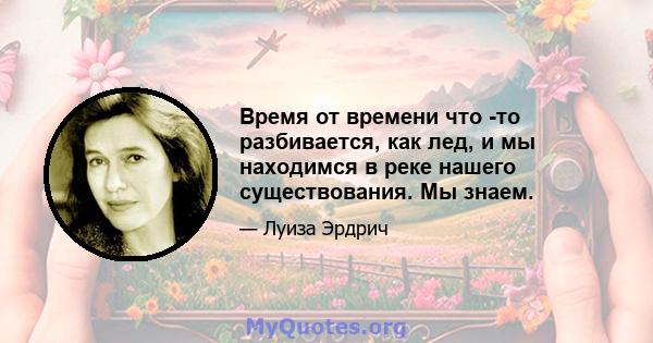 Время от времени что -то разбивается, как лед, и мы находимся в реке нашего существования. Мы знаем.