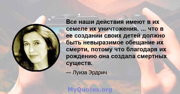 Все наши действия имеют в их семеле их уничтожения. ... что в ее создании своих детей должно быть невыразимое обещание их смерти, потому что благодаря их рождению она создала смертных существ.