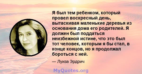 Я был тем ребенком, который провел воскресный день, вытаскивая маленькие деревья из основания дома его родителей. Я должен был поддаться неизбежной истине, что это был тот человек, которым я бы стал, в конце концов, но