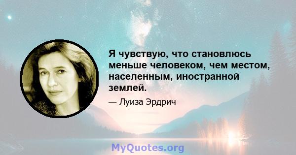 Я чувствую, что становлюсь меньше человеком, чем местом, населенным, иностранной землей.