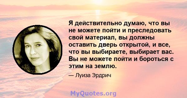 Я действительно думаю, что вы не можете пойти и преследовать свой материал, вы должны оставить дверь открытой, и все, что вы выбираете, выбирает вас. Вы не можете пойти и бороться с этим на землю.