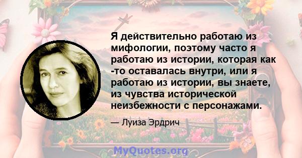 Я действительно работаю из мифологии, поэтому часто я работаю из истории, которая как -то оставалась внутри, или я работаю из истории, вы знаете, из чувства исторической неизбежности с персонажами.