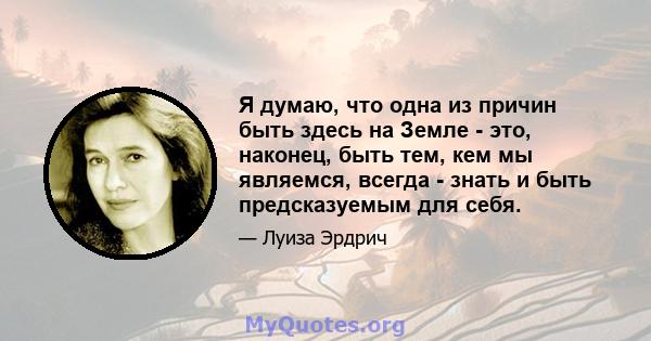 Я думаю, что одна из причин быть здесь на Земле - это, наконец, быть тем, кем мы являемся, всегда - знать и быть предсказуемым для себя.