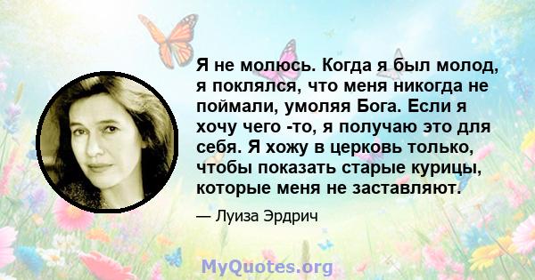 Я не молюсь. Когда я был молод, я поклялся, что меня никогда не поймали, умоляя Бога. Если я хочу чего -то, я получаю это для себя. Я хожу в церковь только, чтобы показать старые курицы, которые меня не заставляют.