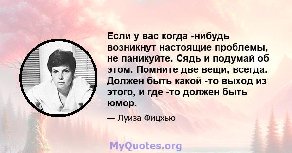 Если у вас когда -нибудь возникнут настоящие проблемы, не паникуйте. Сядь и подумай об этом. Помните две вещи, всегда. Должен быть какой -то выход из этого, и где -то должен быть юмор.