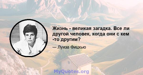 Жизнь - великая загадка. Все ли другой человек, когда они с кем -то другим?