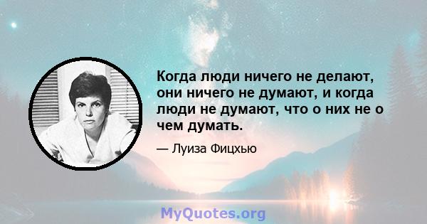 Когда люди ничего не делают, они ничего не думают, и когда люди не думают, что о них не о чем думать.