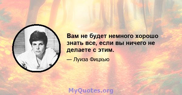 Вам не будет немного хорошо знать все, если вы ничего не делаете с этим.