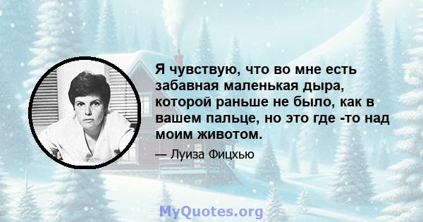 Я чувствую, что во мне есть забавная маленькая дыра, которой раньше не было, как в вашем пальце, но это где -то над моим животом.