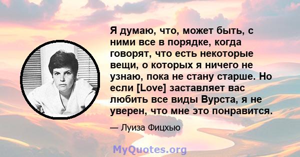 Я думаю, что, может быть, с ними все в порядке, когда говорят, что есть некоторые вещи, о которых я ничего не узнаю, пока не стану старше. Но если [Love] заставляет вас любить все виды Вурста, я не уверен, что мне это