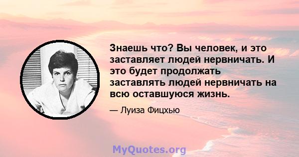 Знаешь что? Вы человек, и это заставляет людей нервничать. И это будет продолжать заставлять людей нервничать на всю оставшуюся жизнь.