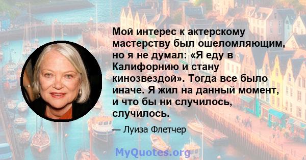 Мой интерес к актерскому мастерству был ошеломляющим, но я не думал: «Я еду в Калифорнию и стану кинозвездой». Тогда все было иначе. Я жил на данный момент, и что бы ни случилось, случилось.