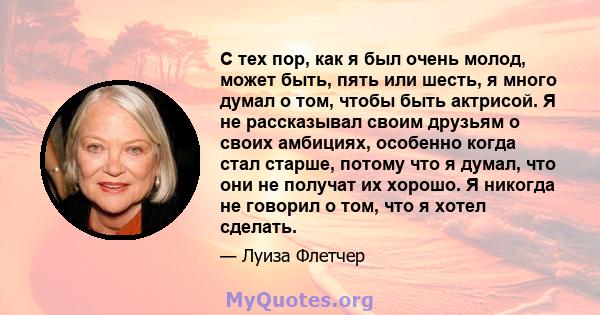 С тех пор, как я был очень молод, может быть, пять или шесть, я много думал о том, чтобы быть актрисой. Я не рассказывал своим друзьям о своих амбициях, особенно когда стал старше, потому что я думал, что они не получат 