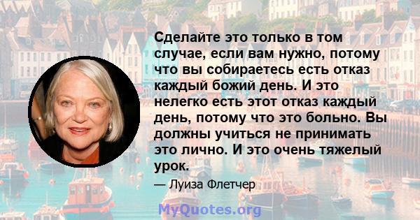 Сделайте это только в том случае, если вам нужно, потому что вы собираетесь есть отказ каждый божий день. И это нелегко есть этот отказ каждый день, потому что это больно. Вы должны учиться не принимать это лично. И это 