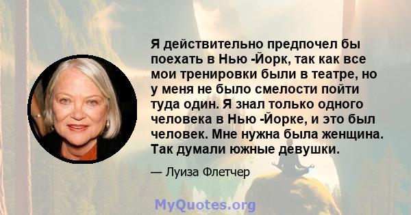 Я действительно предпочел бы поехать в Нью -Йорк, так как все мои тренировки были в театре, но у меня не было смелости пойти туда один. Я знал только одного человека в Нью -Йорке, и это был человек. Мне нужна была