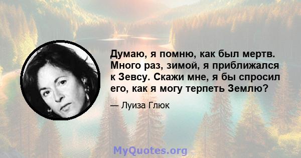 Думаю, я помню, как был мертв. Много раз, зимой, я приближался к Зевсу. Скажи мне, я бы спросил его, как я могу терпеть Землю?