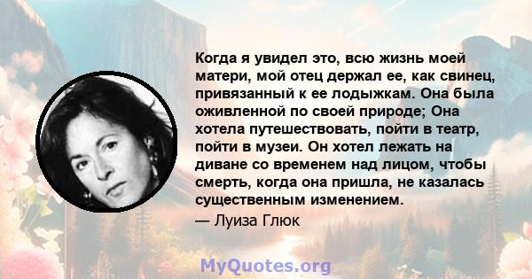 Когда я увидел это, всю жизнь моей матери, мой отец держал ее, как свинец, привязанный к ее лодыжкам. Она была оживленной по своей природе; Она хотела путешествовать, пойти в театр, пойти в музеи. Он хотел лежать на