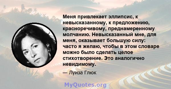 Меня привлекает эллипсис, к невысказанному, к предложению, красноречивому, преднамеренному молчанию. Невысказанный мне, для меня, оказывает большую силу: часто я желаю, чтобы в этом словаре можно было сделать целое