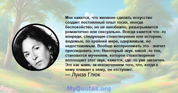 Мне кажется, что желание сделать искусство создает постоянный опыт тоски, иногда беспокойство, но не неизбежно, разыгрывается романтично или сексуально. Всегда кажется что -то впереди, следующее стихотворение или