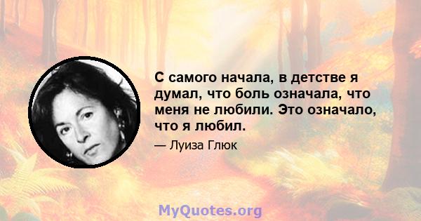 С самого начала, в детстве я думал, что боль означала, что меня не любили. Это означало, что я любил.