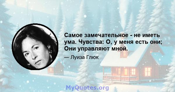 Самое замечательное - не иметь ума. Чувства: О, у меня есть они; Они управляют мной.