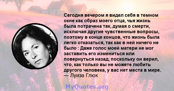 Сегодня вечером я видел себя в темном окне как образ моего отца, чья жизнь была потрачена так, думая о смерти, исключая другие чувственные вопросы, поэтому в конце концов, что жизнь была легко отказаться, так как в ней