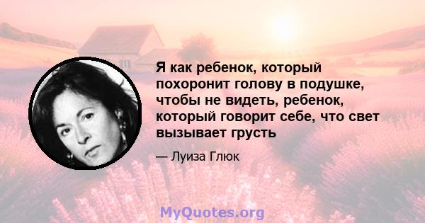 Я как ребенок, который похоронит голову в подушке, чтобы не видеть, ребенок, который говорит себе, что свет вызывает грусть