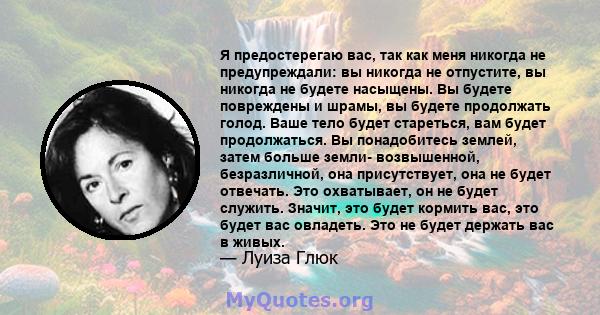 Я предостерегаю вас, так как меня никогда не предупреждали: вы никогда не отпустите, вы никогда не будете насыщены. Вы будете повреждены и шрамы, вы будете продолжать голод. Ваше тело будет стареться, вам будет