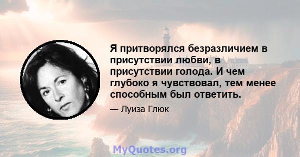 Я притворялся безразличием в присутствии любви, в присутствии голода. И чем глубоко я чувствовал, тем менее способным был ответить.