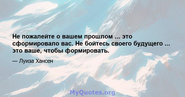 Не пожалейте о вашем прошлом ... это сформировало вас. Не бойтесь своего будущего ... это ваше, чтобы формировать.