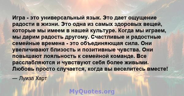 Игра - это универсальный язык. Это дает ощущение радости в жизни. Это одна из самых здоровых вещей, которые мы имеем в нашей культуре. Когда мы играем, мы дарим радость другому. Счастливые и радостные семейные времена - 