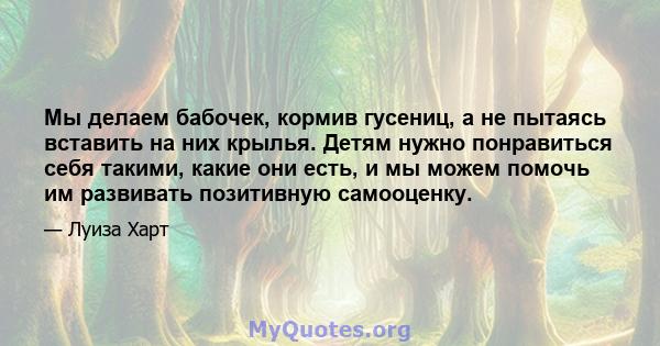 Мы делаем бабочек, кормив гусениц, а не пытаясь вставить на них крылья. Детям нужно понравиться себя такими, какие они есть, и мы можем помочь им развивать позитивную самооценку.